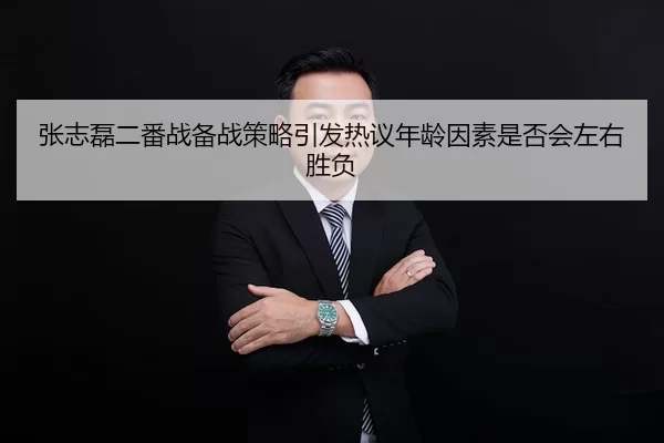 张志磊二番战备战策略引发热议年龄因素是否会左右胜负